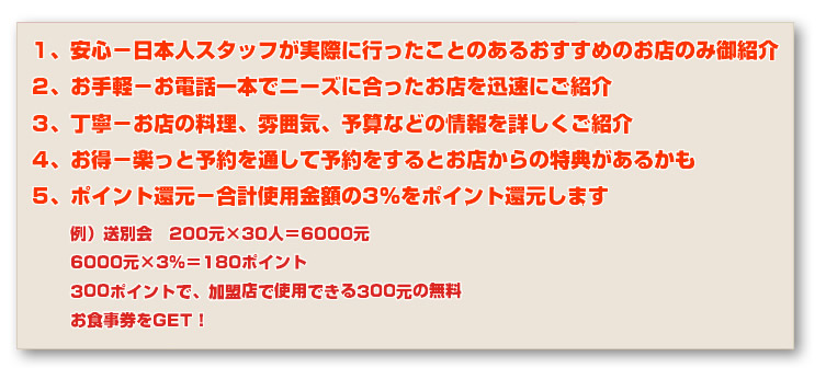 1、安心-日本人スタッフが実際に行ったことのあるおすすめのお店のみ御紹介
2、お手軽-お電話一本でニーズに合ったお店を迅速にご紹介
3、丁寧-お店の料理、雰囲気、予算などの情報を詳しくご紹介
4、お得-楽っと予約を通して予約をするとお店からの特典があるかも
5、ポイント還元-合計使用金額の3%をポイント還元します。
例)送別会 200元×30人=6000元
6000元×3%=180ポイント
300ポイントで、加盟店で使用できる300元の無料
お食事券をGET!